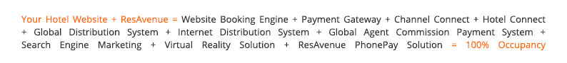 Your Hotel Website + ResAvenue = Website Booking Engine + Payment Gateway + Channel Connect + Hotel Connect + Global Distribution System + Internet Distribution System + Global Agent Commission Payment System + Search Engine Marketing + Virtual Reality Solution + ResAvenue PhonePay Solution = 100% Occupancy