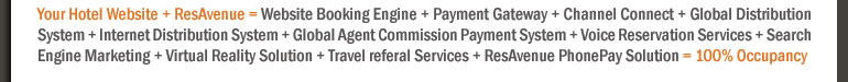 Your Hotel Website + ResAvenue = Website Booking Engine + Payment Gateway + Channel Connect + Global Distribution System + Internet Distribution System + Global Agent Commission Payment System + Voice Reservation Services + Search Engine Marketing + Virtual Reality Solution + Travel referal Services + ResAvenue PhonePay Solution = 100% Occupancy