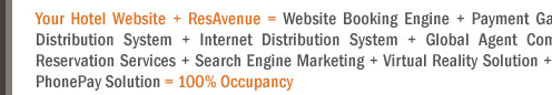 Your Hotel Website + ResAvenue = Website Booking Engine + Payment Gateway + Channel Connect + Global Distribution System + Internet Distribution System + Global Agent Commission Payment System + Voice Reservation Services + Search Engine Marketing + Virtual Reality Solution + Travel referal Services + ResAvenue PhonePay Solution = 100% Occupancy