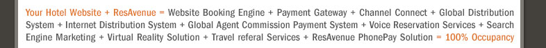 Your Hotel Website + ResAvenue = Website Booking Engine + Payment Gateway + Channel Connect + Global Distribution System + Internet Distribution System + Global Agent Commission Payment System + Voice Reservation Services + Search Engine Marketing + Virtual Reality Solution + Travel referal Services + ResAvenue PhonePay Solution = 100% Occupancy