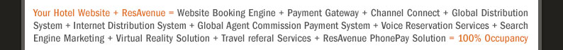 Your Hotel Website + ResAvenue = Website Booking Engine + Payment Gateway + Channel Connect + Global Distribution System + Internet Distribution System + Global Agent Commission Payment System + Voice Reservation Services + Search Engine Marketing + Virtual Reality Solution + Travel referal Services + ResAvenue PhonePay Solution = 100% Occupancy