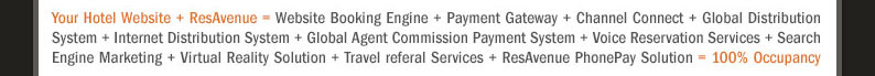 Your Hotel Website + ResAvenue = Website Booking Engine + Payment Gateway + Channel Connect + Global Distribution System + Internet Distribution System + Global Agent Commission Payment System + Voice Reservation Services + Search Engine Marketing + Virtual Reality Solution + Travel referal Services + ResAvenue PhonePay Solution = 100% Occupancy