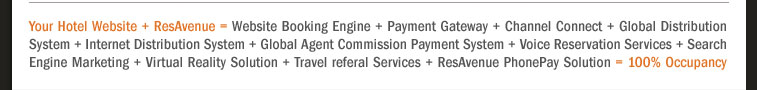 Your Hotel Website + ResAvenue = Website Booking Engine + Payment Gateway + Channel Connect + Global Distribution System + Internet Distribution System + Global Agent Commission Payment System + Voice Reservation Services + Search Engine Marketing + Virtual Reality Solution + Travel referal Services + ResAvenue PhonePay Solution = 100% Occupancy